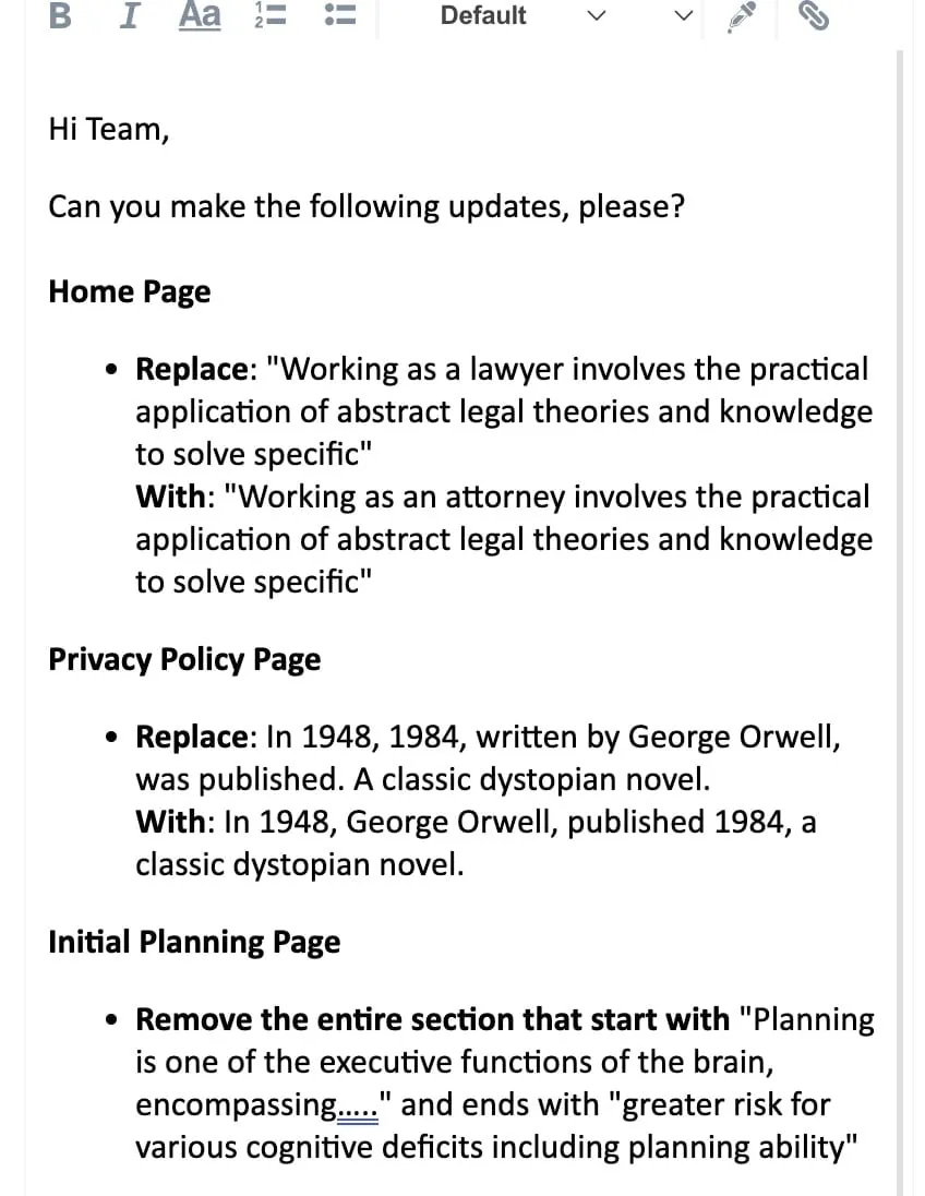 Home Page Replace: "Working as a lawyer involves the practical application of abstract legal theories and knowledge to solve specific" With: "Working as an attorney involves the practical application of abstract legal theories and knowledge to solve specific" Privacy Policy Page Replace: In 1948, 1984, written by George Orwell, was published. A classic dystopian novel. With: In 1948, George Orwell, published 1984, a classic dystopian novel. Initial Planning Page Remove the entire section that start with "Planning is one of the executive functions of the brain, encompassingā¦.." and ends with "greater risk for various cognitive deficits including planning ability"