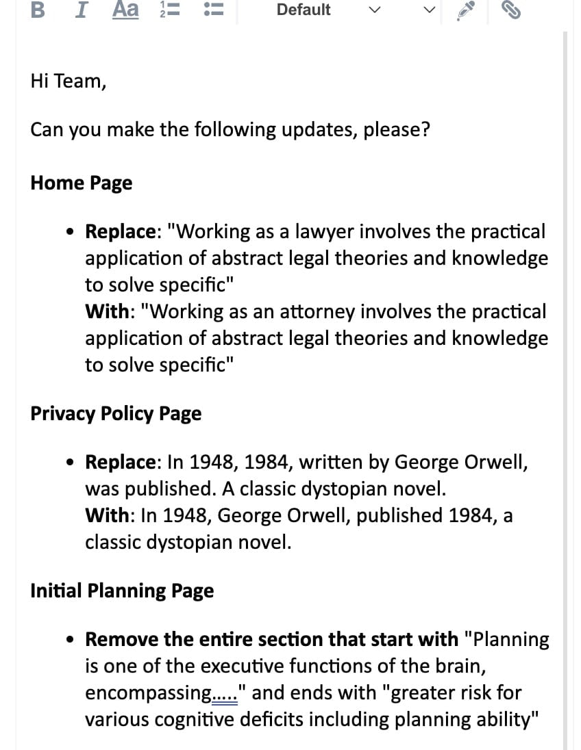Home Page  Replace: "Working as a lawyer involves the practical application of abstract legal theories and knowledge to solve specific" With: "Working as an attorney involves the practical application of abstract legal theories and knowledge to solve specific" Privacy Policy Page  Replace: In 1948, 1984, written by George Orwell, was published. A classic dystopian novel. With: In 1948, George Orwell, published 1984, a classic dystopian novel. Initial Planning Page  Remove the entire section that start with "Planning is one of the executive functions of the brain, encompassing….." and ends with "greater risk for various cognitive deficits including planning ability"